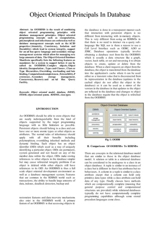 Object Oriented Principals In Database 
Abstract: An OODBMS is the result of combining 
object oriented programming principles with 
database management principles. Object oriented 
programming concepts such as encapsulation, 
polymorphism and inheritance are enforced as well as 
database management concepts such as the ACID 
properties (Atomicity, Consistency, Isolation and 
Durability) which lead to system integrity, support 
for an ad hoc query language and secondary storage 
management systems which allow for managing very 
large amounts of data. The Object Oriented Database 
Manifesto specifically lists the following features as 
mandatory for a system to support before it can be 
called an OODBMS; Complex objects, Object 
identity, Encapsulation , Types and Classes , Class or 
Type Hierarchies, Overriding, overloading and late 
binding, Computationalcompleteness , Extensibility,P 
ersistence , Secondary storage management, 
Concurrency, Recovery and an Ad Hoc Query 
Facility. 
Keywords: Object oriented model, database, DBMS, 
OODB, object oriented system, RDBMS, class types. 
I.INTRODUCTION 
An OODBMS should be able to store objects that 
are nearly indistinguishable from the kind of 
objects supported by the target programming 
language with as little limitation as possible. 
Persistent objects should belong to a class and can 
have one or more atomic types or other objects as 
attributes. The normal rules of inheritance should 
apply with all their benefits including 
polymorphism, overridding inherited methods and 
dynamic binding. Each object has an object 
identifier (OID) which used as a way of uniquely 
identifying a particular object. OIDs are permanent, 
system generated and not based on any of the 
member data within the object. OIDs make storing 
references to other objects in the database simpler 
but may cause referential integrity problems if an 
object is deleted while other objects still have 
references to its OID. An OODBMS is thus a full 
scale object oriented development environment as 
well as a database management system. Features 
that are common in the RDBMS world such as 
transactions, the ability to handle large amounts of 
data, indexes, deadlock detection, backup and 
restoration features and data recovery mechanisms 
also exist in the OODBMS world. A primary 
feature of an OODBMS is that accessing objects in 
the database is done in a transparent manner such 
that interaction with persistent objects is no 
different from interacting with in-memory objects. 
This is very different from using an RDBMSs in 
that there is no need to interact via a query sub-language 
like SQL nor is there a reason to use a 
Call Level Interface such as ODBC, ADO or 
JDBC. Database operations typically involve 
obtaining a database root from the the OODBMS 
which is usually a data structure like a graph, 
vector, hash table, or set and traversing it to obtain 
objects to create, update or delete from the 
database. When a client requests an object from the 
database, the object is transferred from the database 
into the application's cache where it can be used 
either as a transient value that is disconnected from 
its representation in the database (updates to the 
cached object do not affect the object in the 
database) or it can be used as a mirror of the 
version in the database in that updates to the object 
are reflected in the database and changes to object 
in the database require that the object is refetched 
from the OODBMS 
Fig 1: OODB 
II. Comparisons Of OODBMSs To RDBMSs 
There are concepts in the relational database model 
that are similar to those in the object database 
model. A relation or table in a relational database 
can be considered to be analogous to a class in an 
object database. A tuple is similar to an instance of 
a class but is different in that it has attributes but no 
behaviours. A column in a tuple is similar to a class 
attribute except that a column can hold only 
primitive data types while a class attribute can hold 
data of any type. Finally classes have methods 
which are computationally complete (meaning that 
general purpose control and computational 
structures are provided) while relational databases 
typically do not have computationally complete 
programming capabilities although some stored 
procedure languages come close. 
 