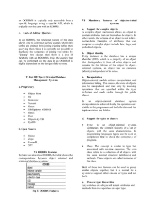 an OODBMS is typically only accessible from a 
specific language using a specific API, which is 
typically not the case with an RDBMS. 
c. Lack of Ad-Hoc Queries: 
In an RDBMS, the relational nature of the data 
allows one to construct ad-hoc queries where new 
tables are created from joining existing tables then 
querying them. Since it is currently not possible to 
duplicate the semantics of joining two tables by 
"joining" two classes then there is a loss of 
flexibility with an OODBMS. Thus the queries that 
can be performed on the data in an OODBMS is 
highly dependent on the design of the system. 
V. List Of Object Oriented Database 
Management Systems 
a. Proprietary 
 Object Store 
 O2 
 Gemstone 
 Versant 
 Ontos 
 DB/Explorer ODBMS 
 Ontos 
 Poet 
 Objectivity/DB 
 EyeDB 
b. Open Source 
 Ozone 
 Zope 
 FramerD 
 XL2 
VI. OODBS Features 
To have an idea about OODBS, the table shows the 
correspondence between object oriented and 
relational database systems: 
Fig 3: OODBS Features 
VI. Mandatory features of object-oriented 
systems 
a. Support for complex objects 
A complex object mechanism allows an object to 
contain attributes that can themselves be objects. In 
other words, the schema of an object is not in first - 
normal-form. Examples of attributes that can 
comprise a complex object include lists, bags, and 
embedded objects. 
b. Object identity 
Every instance in the database has a unique 
identifier (OID), which is a property of an object 
that distinguishes it from all other objects and 
remains for the lifetime of the object. In object - 
oriented systems, an object has an existence 
(identity) independent of its value. 
c. Encapsulation 
Object-oriented models enforce encapsulation and 
information hiding. This means, the state of objects 
can be manipulated and read only by invoking 
operations that are specified within the type 
definition and made visible through the public 
clause. 
In an object-oriented database system 
encapsulation is achieved if only the operations are 
visible to the programmer and both the data and the 
implementation are hidden. 
d. Support for types or classes 
 Type: in an object-oriented system, 
summarizes the common features of a set of 
objects with the same characteristics. In 
programming languages types can be used at 
compilation time to check the correctness of 
programs. 
 Class: The concept is similar to type but 
associated with run-time execution. The term 
class refers to a collection of all objects with 
the same internal structure (attributes) and 
methods. These objects are called instances of 
the class. 
Both of these two features can be used to group 
similar objects together, but it is normal for a 
system to support either classes or types and not 
both. 
e. Class or type hierarchies 
Any subclass or subtype will inherit attributes and 
methods from its superclass or super type. 
 