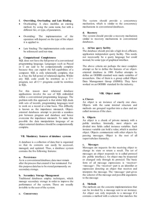f. Overriding, Overloading and Late Binding 
 Overloading: A class modifies an existing 
method, by using the same name, but with a 
different list, or type, of parameters. 
 Overriding: The implementation of the 
operation will depend on the type of the object 
it is applied to. 
 Late binding: The implementation code cannot 
be referenced until run-time. 
g. Computational Completeness 
SQL does not have the full power of a conventional 
programming language. Languages such as Pascal 
or C are said to be computationally complete 
because they can exploit the full capabilities of a 
computer. SQL is only relationally complete, that 
is, it has the full power of relational algebra. Whilst 
any SQL code could be rewritten as a C++ 
program, not all C++ programs could be rewritten 
in SQL. 
For this reason most relational database 
applications involve the use of SQL embedded 
within a conventional programming language. The 
problem with this approach is that whilst SQL deals 
with sets of records, programming languages tend 
to work on a record at a time basis. This difficulty 
is known as the impedance mismatch. Object-oriented 
databases attempt to provide a seamless 
join between program and database and hence 
overcome the impedance mismatch. To make this 
possible the data manipulation language of an 
object-oriented database should be computationally 
complete. 
VII. Mandatory features of database systems 
A database is a collection of data that is organized 
so that its contents can easily be accessed, 
managed, and updated. Thus, a database system 
contains the five following features: 
a. Persistence 
As in a conventional database, data must remain 
after the process that created it has terminated. For 
this purpose data has to be stored permanently on 
secondary storage. 
b. Secondary Storage Management 
Traditional databases employ techniques, which 
manage secondary storage in order to improve the 
performance of the system. These are usually 
invisible to the user of the system. 
c. Concurrency 
The system should provide a concurrency 
mechanism, which is similar to the concurrency 
mechanisms in conventional databases. 
d. Recovery 
The system should provide a recovery mechanism 
similar to recovery mechanisms in conventional 
databases. 
e. Ad hoc query facility 
The database should provide a high-level, efficient, 
application independent query facility. This needs 
not necessarily be a query language but could 
instead, be some type of graphical interface. 
The above criteria are perhaps the most complete 
attempt so far to define the features of an object-oriented 
database in 1989. Further attempts to 
define an OODBS standard were made variables of 
researchers. One of them is a group called Object 
Data Management Group (ODMG). They have 
worked on an OODBS standard for the industry. 
VIII. Object model 
a. Classes 
An object is an instance of exactly one class. 
Objects with the same internal structure and 
methods are grouped together into a class and are 
called instances if the class. 
b. Objects 
An object is a chunk of private memory with a 
public interface. Internally, most objects are 
divided into fields called instance variables. Each 
instance variable can hold a value, which is another 
object. Objects communicate with other objects by 
passing messages. Object is the root of all 
super/subclass hierarchy. 
c. Messages 
Messages are requests for the receiving object to 
change its state or return a result. The set of 
messages an object responds to is called protocol 
(its .public interface.). An object may be inspected 
or changed only through its protocol. The basic 
form of all message expressions is <receiver> 
<message>. The <receiver> part is an identifier or 
expression denoting an object that receives and 
interprets the message. The <message> part gives 
the selector of the message and possible arguments 
to the message 
d. Methods 
The methods are the concrete implementations that 
can be invoked by a message sent to an instance. 
An object can only responds to a message if it 
contains a method with a selector that matches the 
 