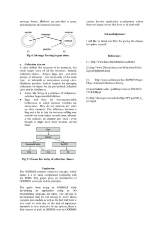 message format. Methods are provided to query 
and manipulate the internal structure. 
Fig 4: Message Passing in gem stone. 
e. Collection classes 
A class defines the structure of its instances, but 
rarely keeps track of all the instances. Instead, 
collection objects . Arrays, Bags, sets . can store 
groups of instances . not necessarily of the same 
type . in indexable or anonymous storage slots. 
GemStone provides built-in support for managing 
collections of objects by the pre-defined Collection 
class and its subclasses. 
 Array: like String, is a subclass of Collection.s 
subclass SequenceableColletion. 
 Bags and Sets: are non-sequenceable 
Collections, in which instance variables are 
anonymous. They do not maintain any order 
on their elements. The difference between a 
Bag and a Set is that the ins tances of Bag may 
contain the same object several times, whereas 
a Set contains an element just once . even 
though it might have been inserted several 
times 
Fig 5: Classes hierarchy of collection classes 
Conclusion 
The OODBMS contains extensive concepts, which 
makes it a lot more complicated comparing with 
the RDBS. This paper gives an introduction of 
OODBMS concepts and its principles. 
The gains from using an OODBMS while 
developing an application using an OO 
programming language are many. The savings in 
development time by not having to worry about 
separate data models as well as the fact that there is 
less code to write due to the lack of impedance 
mismatch is very attractive. In my opinion, there is 
little reason to pick an RDBMS over an OODBMS 
system for new application development unless 
there are legacy issues that have to be dealt with. 
Acknowledgement: 
I will like to thank our Prof. for giving the chance 
to explore oneself. 
References: 
[1]. http://www.dacs.dtic.mil/techs/oodbms2 
[2].http://www.25hoursaday.com/WhyArentYouUs 
ingAnOODBMS.html 
[3]. http://www.scribd.com/doc/42099675/Paper- 
Object-Oriented-Database-Theory 
[4].ieor.berkeley.edu/~goldberg/courses/F04/215/2 
15-OODB.ppt 
[5].http://dusk.geo.orst.edu/buffgis/PPT/geo580_6_ 
oo10.ppt 

