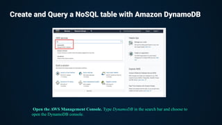 Create and Query a NoSQL table with Amazon DynamoDB
Open the AWS Management Console. Type DynamoDB in the search bar and choose to
open the DynamoDB console.
 