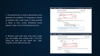 c. The partition key is used to spread data across
partitions for scalability. It’s important to choose
an attribute with a wide range of values and that
is likely to have evenly distributed access
patterns. Type Artist in the Partition key box.
d. Because each artist may write many songs,
you can enable easy sorting with a sort key.
Select the Add sort key check box. Type
songTitle in the Add sort key box.
 