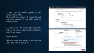 e. Next, you will enable DynamoDB auto
scaling for your table.
DynamoDB auto scaling will change the read
and write capacity of your table based on
request volume.
f. Scroll down the screen past Secondary
indexes, Provisioned capacity, and Auto Scaling
to the Create button.
choose Create.
When the Music table is ready to use, it appears
in the table list with a check box .
 