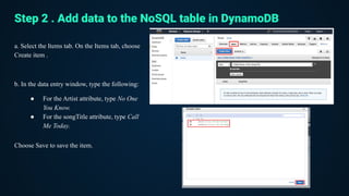 a. Select the Items tab. On the Items tab, choose
Create item .
b. In the data entry window, type the following:
● For the Artist attribute, type No One
You Know.
● For the songTitle attribute, type Call
Me Today.
Choose Save to save the item.
Step 2 . Add data to the NoSQL table in DynamoDB
 