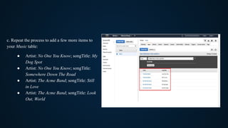 c. Repeat the process to add a few more items to
your Music table:
● Artist: No One You Know; songTitle: My
Dog Spot
● Artist: No One You Know; songTitle:
Somewhere Down The Road
● Artist: The Acme Band; songTitle: Still
in Love
● Artist: The Acme Band; songTitle: Look
Out, World
 