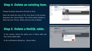 Change the Query drop-down list back to Scan.
Select the check box next to The Acme Band. In the Actions
drop-down list, choose Delete. You will be asked whether to
delete the item. Choose Delete and your item is deleted.
Step 4. Delete an existing item.
Step 5. Delete a NoSQL table.
In the console, choose the option next to Music table and
then choose delete table.
In the confirmation dialog box, choose delete.
 