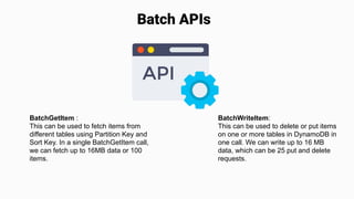 Batch APIs
BatchGetItem :
This can be used to fetch items from
different tables using Partition Key and
Sort Key. In a single BatchGetItem call,
we can fetch up to 16MB data or 100
items.
BatchWriteItem:
This can be used to delete or put items
on one or more tables in DynamoDB in
one call. We can write up to 16 MB
data, which can be 25 put and delete
requests.
 
