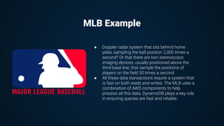 ● Doppler radar system that sits behind home
plate, sampling the ball position 2,000 times a
second? Or that there are two stereoscopic
imaging devices, usually positioned above the
third-base line, that sample the positions of
players on the ﬁeld 30 times a second.
● All these data transactions require a system that
is fast on both reads and writes. The MLB uses a
combination of AWS components to help
process all this data. DynamoDB plays a key role
in ensuring queries are fast and reliable.
MLB Example
 