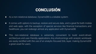 CONCLUSIÓN
● As a non-relational database, DynamoDB is a reliable system.
● It comes with options to backup, restore and secure data, and is great for both mobile
and web apps, with the exception of special services like ﬁnancial transactions and
healthcare, you can redesign almost any application with DynamoDB.
● This non-relational database is extremely convenient to build event-driven
architecture and user-friendly applications. Any shortcomings with analytic workloads
are easily rectiﬁed with the use of an analytic-focused SQL layer, making DynamoDB
a great asset for users.
 