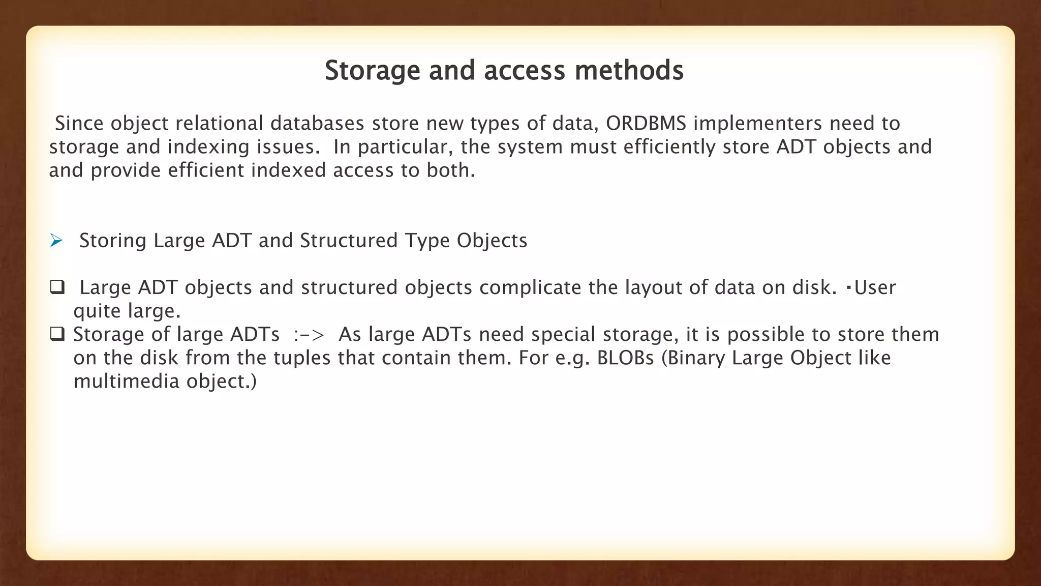 Storage and access methods
Since object relational databases store new types of data, ORDBMS implementers need to
storage and indexing issues. In particular, the system must efficiently store ADT objects and
and provide efficient indexed access to both.
 Storing Large ADT and Structured Type Objects
 Large ADT objects and structured objects complicate the layout of data on disk. User
quite large.
 Storage of large ADTs :-> As large ADTs need special storage, it is possible to store them
on the disk from the tuples that contain them. For e.g. BLOBs (Binary Large Object like
multimedia object.)
 
