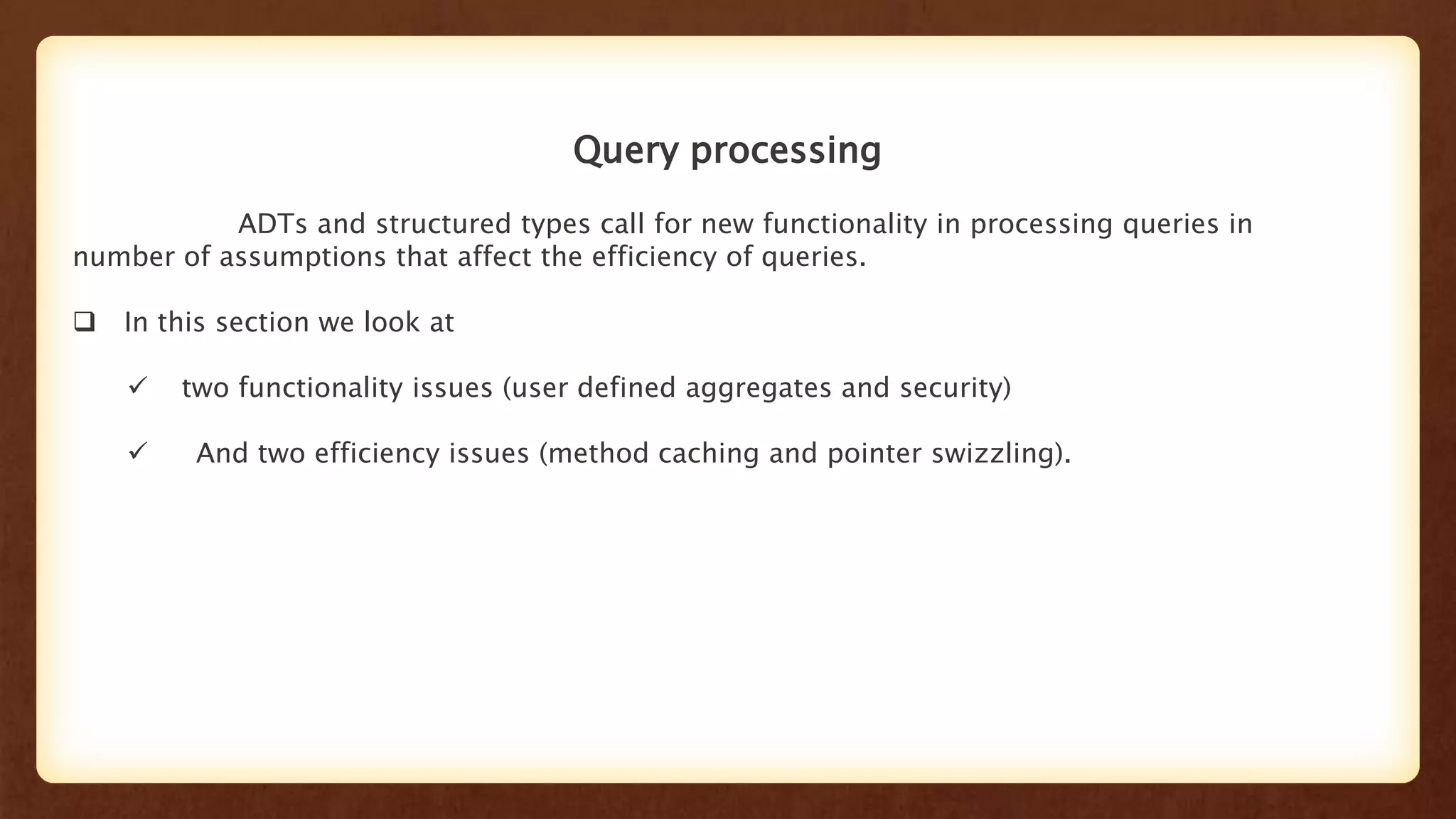Query processing
ADTs and structured types call for new functionality in processing queries in
number of assumptions that affect the efficiency of queries.
 In this section we look at
 two functionality issues (user defined aggregates and security)
 And two efficiency issues (method caching and pointer swizzling).
 