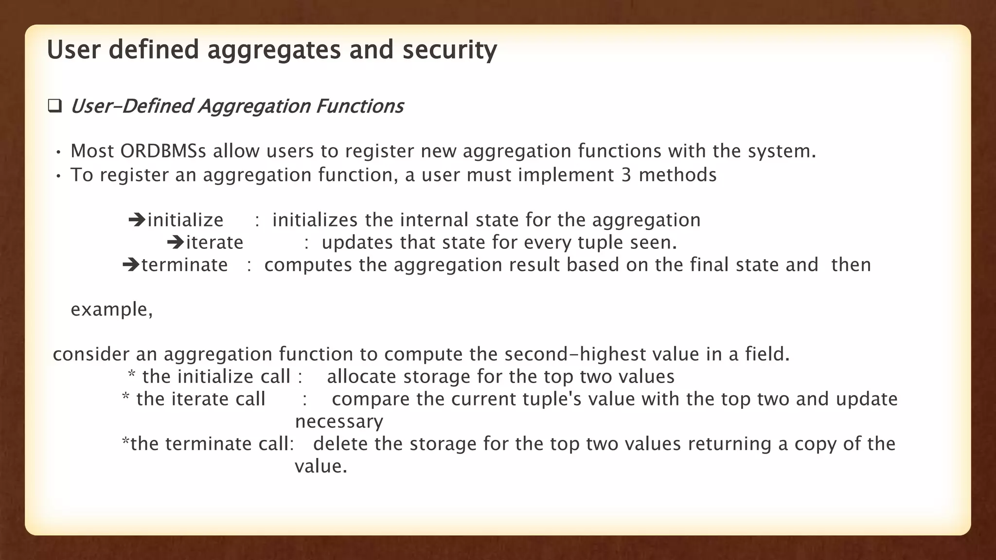 User defined aggregates and security
 User-Defined Aggregation Functions
• Most ORDBMSs allow users to register new aggregation functions with the system.
• To register an aggregation function, a user must implement 3 methods
initiaIize : initializes the internal state for the aggregation
iterate : updates that state for every tuple seen.
terminate : computes the aggregation result based on the final state and then
example,
consider an aggregation function to compute the second-highest value in a field.
* the initialize call : allocate storage for the top two values
* the iterate call : compare the current tuple's value with the top two and update
necessary
*the terminate call: delete the storage for the top two values returning a copy of the
value.
 