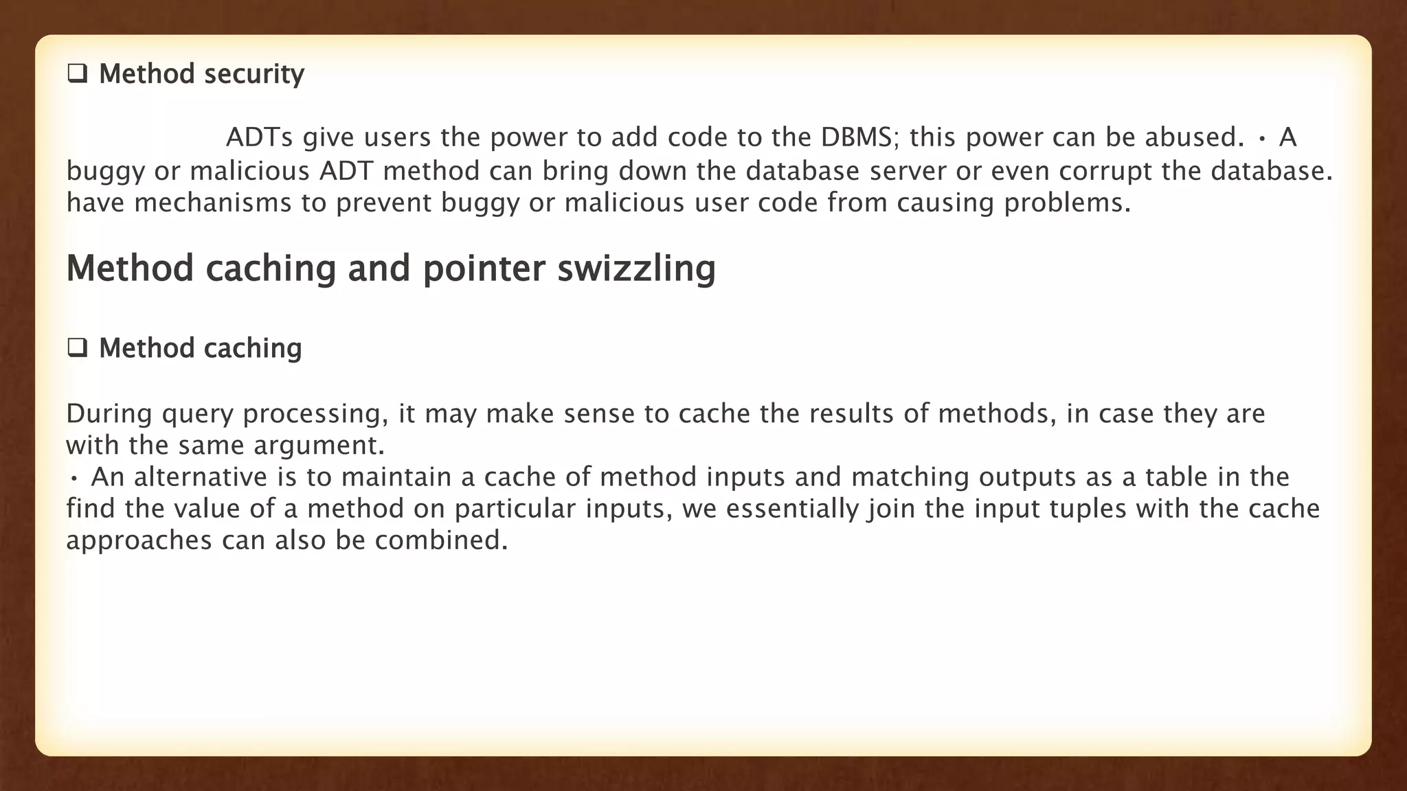  Method security
ADTs give users the power to add code to the DBMS; this power can be abused. • A
buggy or malicious ADT method can bring down the database server or even corrupt the database.
have mechanisms to prevent buggy or malicious user code from causing problems.
Method caching and pointer swizzling
 Method caching
During query processing, it may make sense to cache the results of methods, in case they are
with the same argument.
• An alternative is to maintain a cache of method inputs and matching outputs as a table in the
find the value of a method on particular inputs, we essentially join the input tuples with the cache
approaches can also be combined.
 