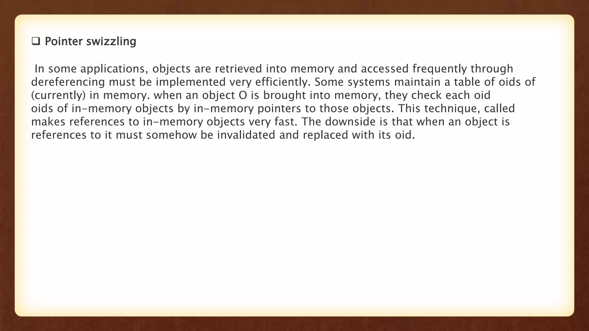  Pointer swizzling
In some applications, objects are retrieved into memory and accessed frequently through
dereferencing must be implemented very efficiently. Some systems maintain a table of oids of
(currently) in memory. when an object O is brought into memory, they check each oid
oids of in-memory objects by in-memory pointers to those objects. This technique, called
makes references to in-memory objects very fast. The downside is that when an object is
references to it must somehow be invalidated and replaced with its oid.
 