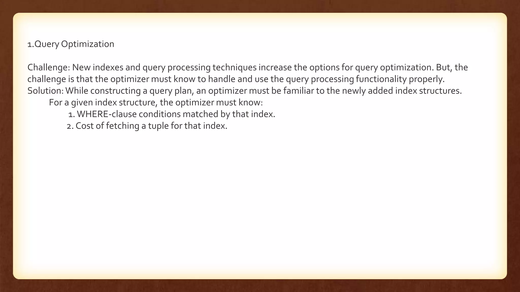 1.Query Optimization
Challenge: New indexes and query processing techniques increase the options for query optimization. But, the
challenge is that the optimizer must know to handle and use the query processing functionality properly.
Solution:While constructing a query plan, an optimizer must be familiar to the newly added index structures.
For a given index structure, the optimizer must know:
1. WHERE-clause conditions matched by that index.
2. Cost of fetching a tuple for that index.
 