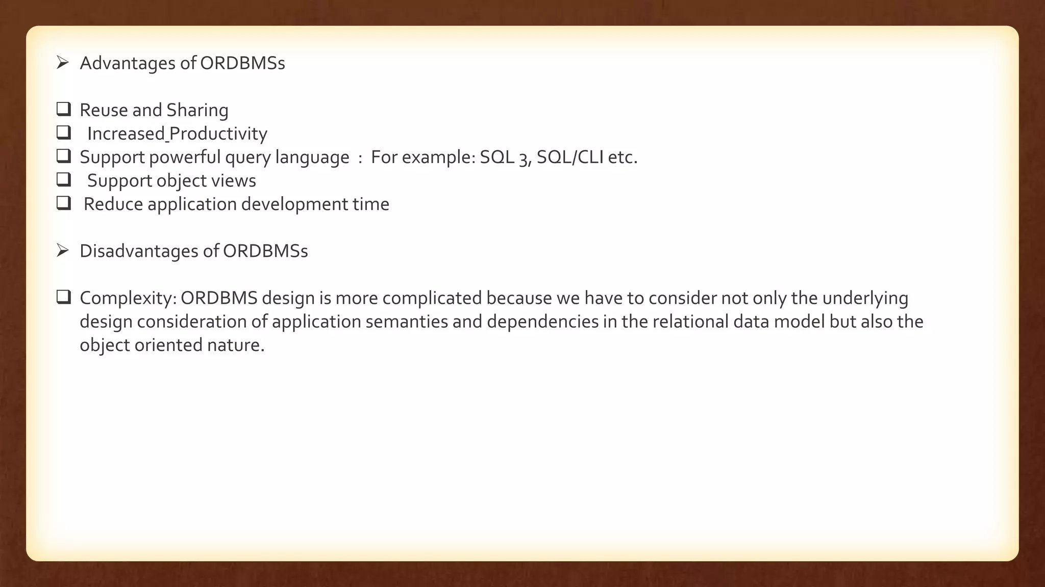  Advantages of ORDBMSs
 Reuse and Sharing
 Increased Productivity
 Support powerful query language : For example: SQL 3, SQL/CLI etc.
 Support object views
 Reduce application development time
 Disadvantages of ORDBMSs
 Complexity: ORDBMS design is more complicated because we have to consider not only the underlying
design consideration of application semanties and dependencies in the relational data model but also the
object oriented nature.
 