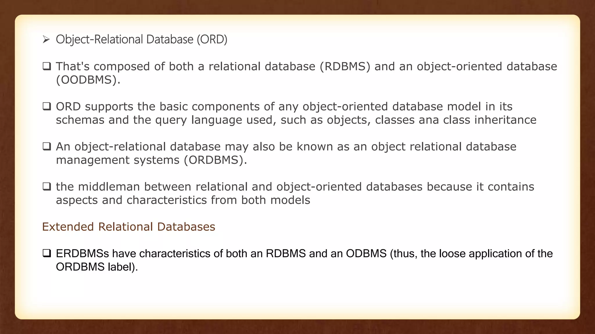  Object-Relational Database (ORD)
 That's composed of both a relational database (RDBMS) and an object-oriented database
(OODBMS).
 ORD supports the basic components of any object-oriented database model in its
schemas and the query language used, such as objects, classes ana class inheritance
 An object-relational database may also be known as an object relational database
management systems (ORDBMS).
 the middleman between relational and object-oriented databases because it contains
aspects and characteristics from both models
Extended Relational Databases
 ERDBMSs have characteristics of both an RDBMS and an ODBMS (thus, the loose application of the
ORDBMS label).
 