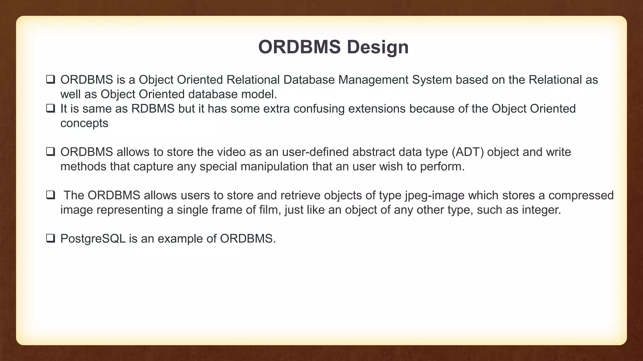ORDBMS Design
 ORDBMS is a Object Oriented Relational Database Management System based on the Relational as
well as Object Oriented database model.
 It is same as RDBMS but it has some extra confusing extensions because of the Object Oriented
concepts
 ORDBMS allows to store the video as an user-defined abstract data type (ADT) object and write
methods that capture any special manipulation that an user wish to perform.
 The ORDBMS allows users to store and retrieve objects of type jpeg-image which stores a compressed
image representing a single frame of film, just like an object of any other type, such as integer.
 PostgreSQL is an example of ORDBMS.
 