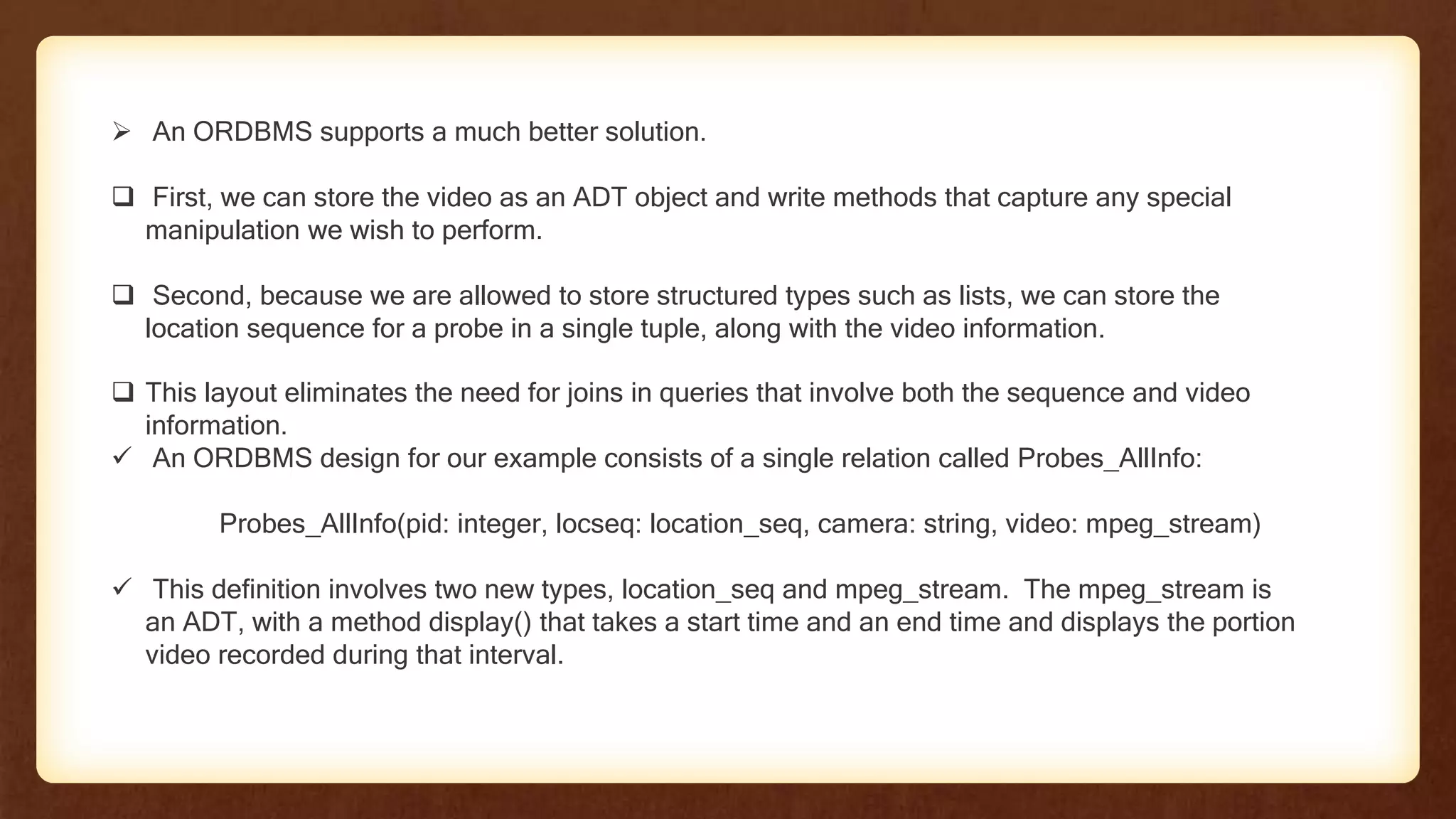  An ORDBMS supports a much better solution.
 First, we can store the video as an ADT object and write methods that capture any special
manipulation we wish to perform.
 Second, because we are allowed to store structured types such as lists, we can store the
location sequence for a probe in a single tuple, along with the video information.
 This layout eliminates the need for joins in queries that involve both the sequence and video
information.
 An ORDBMS design for our example consists of a single relation called Probes_AllInfo:
Probes_AllInfo(pid: integer, locseq: location_seq, camera: string, video: mpeg_stream)
 This definition involves two new types, location_seq and mpeg_stream. The mpeg_stream is
an ADT, with a method display() that takes a start time and an end time and displays the portion
video recorded during that interval.
 