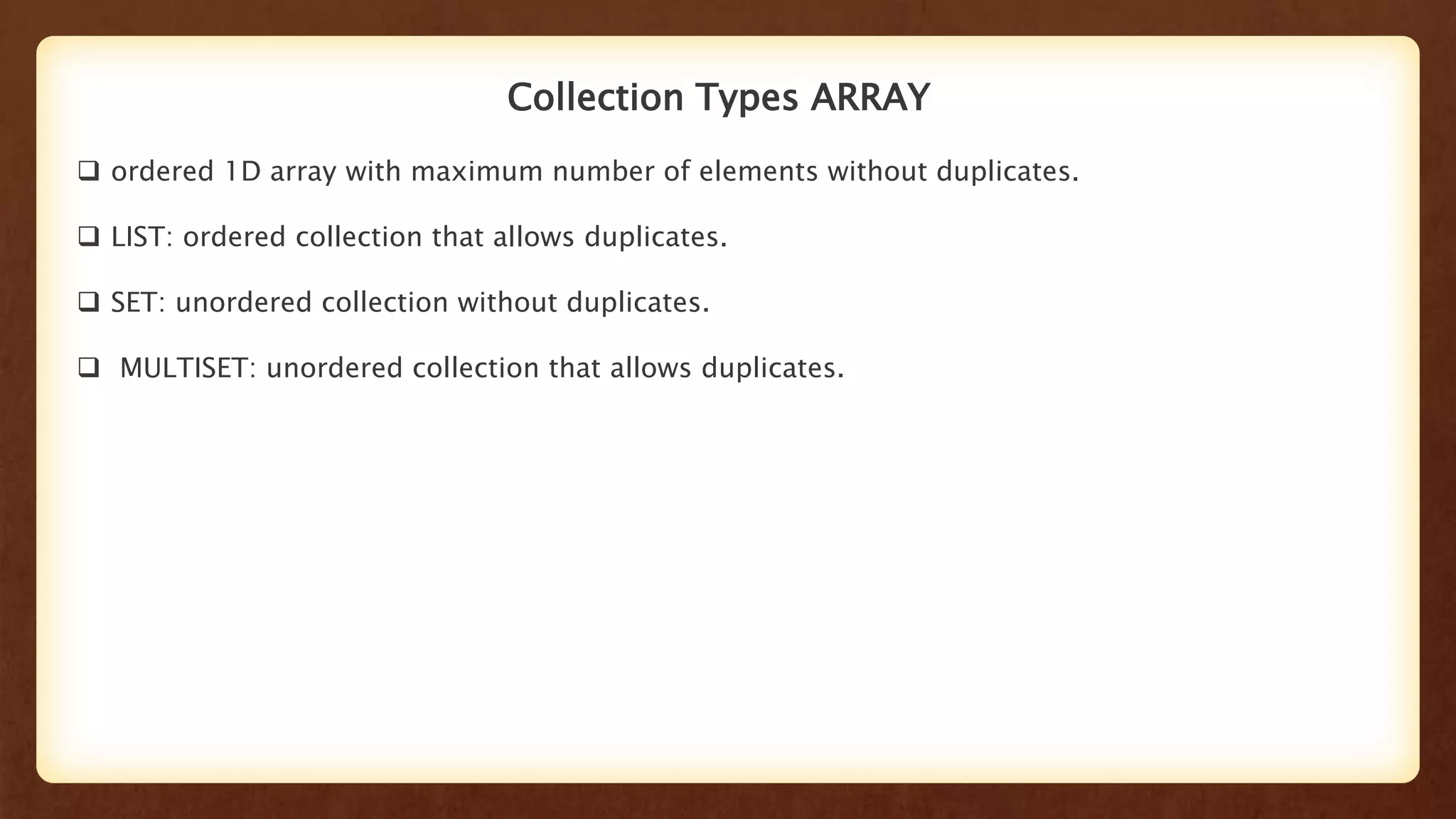Collection Types ARRAY
 ordered 1D array with maximum number of elements without duplicates.
 LIST: ordered collection that allows duplicates.
 SET: unordered collection without duplicates.
 MULTISET: unordered collection that allows duplicates.
 