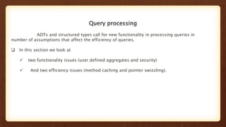 Query processing
ADTs and structured types call for new functionality in processing queries in
number of assumptions that affect the efficiency of queries.
 In this section we look at
 two functionality issues (user defined aggregates and security)
 And two efficiency issues (method caching and pointer swizzling).
 