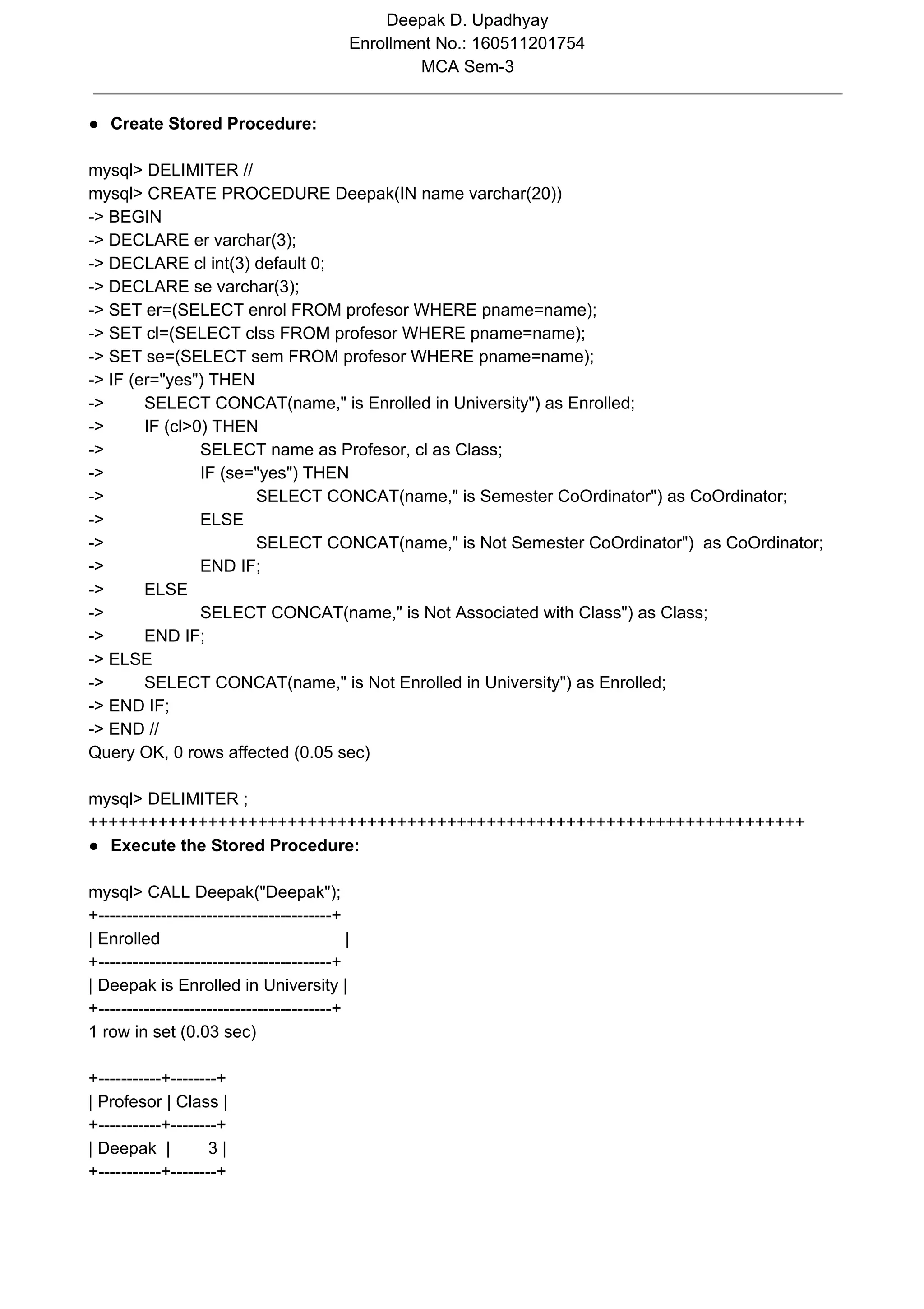 Deepak D. Upadhyay Enrollment No.: 160511201754 MCA Sem-3 ● Create Stored Procedure: mysql> DELIMITER // mysql> CREATE PROCEDURE Deepak(IN name varchar(20)) -> BEGIN -> DECLARE er varchar(3); -> DECLARE cl int(3) default 0; -> DECLARE se varchar(3); -> SET er=(SELECT enrol FROM profesor WHERE pname=name); -> SET cl=(SELECT clss FROM profesor WHERE pname=name); -> SET se=(SELECT sem FROM profesor WHERE pname=name); -> IF (er="yes") THEN -> SELECT CONCAT(name," is Enrolled in University") as Enrolled; -> IF (cl>0) THEN -> SELECT name as Profesor, cl as Class; -> IF (se="yes") THEN -> SELECT CONCAT(name," is Semester CoOrdinator") as CoOrdinator; -> ELSE -> SELECT CONCAT(name," is Not Semester CoOrdinator") as CoOrdinator; -> END IF; -> ELSE -> SELECT CONCAT(name," is Not Associated with Class") as Class; -> END IF; -> ELSE -> SELECT CONCAT(name," is Not Enrolled in University") as Enrolled; -> END IF; -> END // Query OK, 0 rows affected (0.05 sec) mysql> DELIMITER ; ++++++++++++++++++++++++++++++++++++++++++++++++++++++++++++++++++++++++ ● Execute the Stored Procedure: mysql> CALL Deepak("Deepak"); +-----------------------------------------+ | Enrolled | +-----------------------------------------+ | Deepak is Enrolled in University | +-----------------------------------------+ 1 row in set (0.03 sec) +-----------+--------+ | Profesor | Class | +-----------+--------+ | Deepak | 3 | +-----------+--------+ 