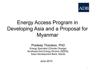 Energy Access Program in
Developing Asia and a Proposal for
Myanmar
Pradeep Tharakan, PhD
Energy Specialist (Climate Change)
Southeast Asia Energy Division (SEEN),
Asian Development Bank, Manila
1
June 2013
 
