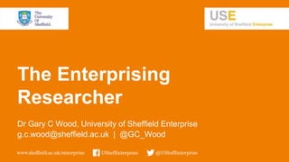 The Enterprising
Researcher
Dr Gary C Wood, University of Sheffield Enterprise
g.c.wood@sheffield.ac.uk | @GC_Wood
 