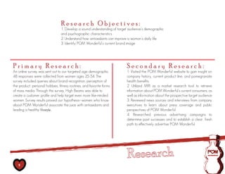 Research Objectives:
                                 1. Develop a sound understanding of target audience’s demographic
                                 and psychographic characteristics
                                 2. Understand how antioxidants can improve a woman’s daily life
                                 3. Identify POM Wonderful’s current brand image




Primary Research:                                                         Secondary Research:
An online survey was sent out to our targeted age demographic.            1. Visited the POM Wonderful website to gain insight on
48 responses were collected from women ages 25-54. The                    company history, current product line, and pomegranate
survey included queries about brand recognition, perception of            health benefits
the product, personal hobbies, fitness routines, and favorite forms       2. Utilized MRI as a market research tool to retrieve
of mass media. Through this survey, High Beams was able to                information about POM Wonderful’s current consumers, as
create a customer profile and help target even more like-minded           well as information about the prospective target audience
women. Survey results proved our hypothesis--women who know               3. Reviewed news sources and interviews from company
about POM Wonderful associate the juice with antioxidants and             executives to learn about press coverage and public
leading a healthy lifestyle.                                              perspectives of POM Wonderful
                                                                          4. Researched previous advertising campaigns to
                                                                          determine past successes and to establish a clear, fresh
                                                                          path to effectively advertise POM Wonderful




   9
 