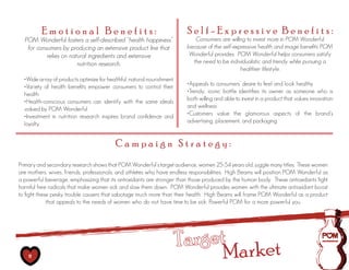 Emotional Benefits:                                               Self-Expressive Benefits:
  POM Wonderful fosters a self-described “health happiness”                    Consumers are willing to invest more in POM Wonderful
   for consumers by producing an extensive product line that                because of the self-expressive health and image benefits POM
           relies on natural ingredients and extensive                       Wonderful provides. POM Wonderful helps consumers satisfy
                        nutrition research.                                   the need to be individualistic and trendy while pursuing a
                                                                                                   healthier lifestyle.
  •Wide	array	of	products	optimize	for	healthful,	natural	nourishment
  •Variety	 of	 health	 benefits	 empower	 consumers	 to	 control	 their	   •Appeals	to	consumers’	desire	to	feel	and	look	healthy
  health                                                                    •Trendy,	 iconic	 bottle	 identifies	 its	 owner	 as	 someone	 who	 is	
  •Health-conscious	 consumers	 can	 identify	 with	 the	 same	 ideals	     both willing and able to invest in a product that values innovation
  valued by POM Wonderful                                                   and wellness
  •Investment	 in	 nutrition	 research	 inspires	 brand	 confidence	 and	   •Customers	 value	 the	 glamorous	 aspects	 of	 the	 brand’s	
  loyalty                                                                   advertising, placement, and packaging


                                            Campaign Strategy:
Primary and secondary research shows that POM Wonderful’s target audience, women 25-54 years old, juggle many titles. These women
are mothers, wives, friends, professionals, and athletes who have endless responsibilities. High Beams will position POM Wonderful as
a powerful beverage, emphasizing that its antioxidants are stronger than those produced by the human body. These antioxidants fight
harmful free radicals that make women sick and slow them down. POM Wonderful provides women with the ultimate antioxidant boost
to fight these pesky trouble causers that sabotage much more than their health. High Beams will frame POM Wonderful as a product
             that appeals to the needs of women who do not have time to be sick: Powerful POM for a more powerful you.




                                                                        Target ket
    11                                                                        Mar
 
