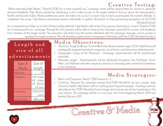 Creative Testing:
 Before executing High Beams’ “Powerful POM for a more powerful you” campaign, there will be opportunities for women to generate
personal feedback. High Beams started by distributing a short online survey to the target market to find out about the demographic’s
health and leisurely habits. Media preferences were also taken into account, to learn how to best accommodate the market’s lifestyle. To
compliment the survey, High Beams interviewed women individually, to gather information on their pre-existing perceptions of the POM
                                                                                                                        Wonderful brand.
As a comprehensive follow up to both of these testing methods, High Beams will conduct focus groups, featuring our current “Powerful POM
for a more powerful you” campaign. Through this, the company will be able to measure the campaign’s potential for success, with feedback
from members of the target market. The evaluation will reveal how the women identified with the campaign message, and its success in
                reaching the target audience. This will ultimately inspire women to empower themselves with the POM Wonderful product.

   Length and   Media Objectives:
                •	 Reach our Target Audience- To most effectively influence women ages 25-54, High Beams will
    size of all    strategically integrate broadcast, magazine, out-of-home, and interactive advertisements.
                •	 Geographic Scope of the Placement - Campaign advertisements will be implemented
 advertisements    nationally.
                                           •	 Message weight - Advertisements will be distributed throughout the Northeast, South,
          Type of      Size of                West, and Midwest with extra emphasis placed on increasing sales and brand awareness
          Media        Length                 in the Northeast.
      television                :30
      magazine        half page,                                                             Media Strategies:
                      full page,           •	 Reach and Frequency: Reach= 70% Frequency= 4
                      full bleed,          •	 Continuity- Because the campaign stresses that POM Wonderful can be a simple, daily
                          full color          choice for health, High Beams will run a pulsing year-long ad campaign. A pulsing continuity
                                              will reinforce the POM Wonderful brand image and increase top-of-mind awareness in the
      interactive     336X280
                                              juice industry. The campaign will be in a one year time frame beginning March 2010 and
                              pixels
                                              ending February 201   1
      out of home       billboards




     17
 