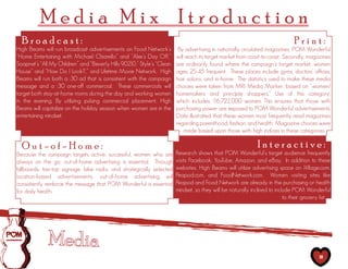 Media Mix Itroduction
  Broadcast:                                                                                                                   Print:
High Beams will run broadcast advertisements on Food Network’s           By advertising in nationally circulated magazines, POM Wonderful
“Home Entertaining with Michael Chiarello” and “Alex’s Day Off,”        will reach its target market from coast-to-coast. Secondly, magazines
Soapnet’s “All My Children” and “Beverly Hills 90210,” Style’s “Clean   are ordinarily found where the campaign’s target market, women
House” and “How Do I Look?,” and Lifetime Movie Network. High           ages 25-45 frequent. These places include gyms, doctors’ offices,
Beams will run both a :30 ad that is consistent with the campaign       hair salons, and in-home. The statistics used to make these media
message and a :30 one-off commercial. These commercials will            choices were taken from MRI Media Marker, based on “women/
target both stay-at-home moms during the day and working women          homemakers and principle shoppers.” Use of this category,
in the evening. By utilizing pulsing commercial placement, High         which includes 1   16,722,000 women. This ensures that those with
Beams will capitalize on the holiday season when women are in the       purchasing power are exposed to POM Wonderful advertisements.
entertaining mindset.                                                   Data illustrated that these women most frequently read magazines
                                                                        regarding parenthood, fashion, and health. Magazine choices were
                                                                            made based upon those with high indices in these categories.

  Out-of-Home:                                                                                                Interactive:
Because the campaign targets active, successful, women who are          Research shows that POM Wonderful’s target audience frequently
always on the go, out-of-home advertising is essential. Through         visits Facebook, YouTube, Amazon, and eBay. In addition to these
billboards, taxi-top signage, bike racks, and strategically selected    websites, High Beams will utilize advertising space on iVillage.com,
location-based advertisements, out-of-home advertising will             Peapod.com, and FoodNetwork.com. Women visiting sites like
consistently reinforce the message that POM Wonderful is essential      Peapod and Food Network are already in the purchasing or health
for daily health.                                                       mindset, so they will be naturally inclined to include POM Wonderful
                                                                                                                           to their grocery list.




                                                                                                                                           18
 