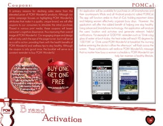 Coupons:                                                                                                                 POMCal:
A primary reasons for declining sales stems from the                An application will be available for purchase on all Smartphones and
elevated price of POM Wonderful products. Although our              their counterparts (iPads and all Android products) called POMCal.
entire campaign focuses on highlighting POM Wonderful’s             This app will function similar to that of iCal, holding important dates
attributes that make it a quality, unique brand, we will offer      and helping women effectively organize busy days. However, this
coupons to our consumers to stimulate the initial purchase.         application will offer the added benefit of helping one stay healthy.
Placed in various print media, these coupons will lessen            Using advanced Smartphone technology, the application will analyze
consumer’s cognitive dissonance, thus improving their overall       the users’ location and activities and generate relevant, helpful
image of POM Wonderful. Our engaging shape and design               notifications. For example at 12:00 P.M, reminders such as “Drink a big
will not only catch the eye of the page-turner, but it will serve   glass of water at lunch today, the heat index will reach 95 degrees by
as a call to action, providing them with the health benefits of     1:00 P.M!” or “Drink some POM Wonderful at breakfast this morning
POM Wonderful and wellness tips to stay healthy. Although           before entering the doctor’s office this afternoon” will flash across the
the coupon is only good once, the booklet will serve as a           screen. These notifications will reinforce POM Wonderful’s message
constant reminder to buy POM Wonderful.                             that no matter how busy a woman’s schedule is, POM Wonderful can
                                                                                                        help her maintain a healthy lifestyle..




                                 Activation                                                                                               26
 