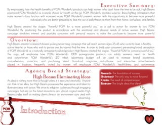 Executive Summary:
By emphasizing how the health benefits of POM Wonderful products can help women who don’t have the time to be sick, High Beams
positioned POM Wonderful as a simple choice for health on-the-go. POM Wonderful contains superior, illness-fighting antioxidants that
make women’s days function with increased ease. POM Wonderful presents women with the opportunity to become more powerful
                   individuals who are better prepared to face the curve balls thrown at them from their home, workplace, and families.

High Beams created the slogan, “Powerful POM for a more powerful you,” as a call to action for women to buy POM
Wonderful. By positioning the product in accordance with the emotional and physical needs of active women, High Beams’
campaign stimulates interest, and provides consumers with personal reasons to make the purchase--to become more powerful.

   Overview:
High Beams created a research-based, pulsing advertising campaign that will reach women ages 25-45 who currently lead a healthy,
active lifestyle, or those who wish to pursue one, but cannot find the time. In order to build upon consumers’ pre-existing brand perception
of POM Wonderful as a naturally antioxidant-packed product, High Beams created the slogan, “Powerful POM for a more powerful you.”
This copy will emphasize how POM Wonderful’s 100% pomegranate products can satisfy women’s need for health
and convenience. POM Wonderful’s $12 million advertising budget will be used to increase brand awareness,
comprehension, conviction, and purchasing intent. Broadcast, magazine, out-of-home, and interactive advertisements
placed in locations frequently visited by women will emphasize POM Wonderful’s healthfulness and convenience.

                 Agency Brand Strategy:                                                  Research- The foundation of success
                   High Beams: Illuminating Ideas                                        Understand- The only way to move forward
An idea is nothing more than a thought unless it is executed creatively. Anyone          Create- The result of comprehension
can think of an idea; but High Beams possesses the experience and talent to              Illuminate- The bright ideas that shine!
illuminate ideas with action. We strive to enlighten audiences through engaging
campaigns that rely on the latest innovations and utmost original media. High
Beams prides itself on making clients shine in an environment conv uted with
                                                                     advertising.




                                                                                                                                      2
 