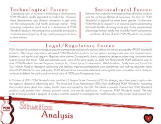 Technological Forces:                                                            Sociocultural Forces:
 Capitalizing upon an increase in technological developments,           Between the constantly increasing trendiness of healthy products
POM Wonderful quickly expanded its product line. However,               and the on-the-go lifestyle of consumers, the time for POM
these developments also allowed competitors to gain entry               Wonderful to expand has never been greater. Furthermore,
into the pomegranate and health beverage market. While                  POM Wonderful’s research is an essential asset in substantiating
increasing competition could lead to a devaluation of POM               the health benefits of pomegranate juice. Today, people desire
Wonderful products, the company has successfully introduced a           a beverage that can satisfy their needs for health, convenience,
constantly-expanding array of high-quality pomegranate items                and taste, all three of which POM Wonderful can provide.
to store shelves.


                                  Legal/Regulatory Forces:
POM Wonderful is credited with popularizing the pomegranate and actively works to defend the natural, pure quality of POM Wonderful
products. After larger corporations witnessed POM Wonderful’s products’ success, generic pomegranate juices that contained pear,
blueberry, and apple juices began to fill grocery store shelves. Consequently, due to competitors’ deceptive advertising, consumers were
lead to believe that these “100% pomegranate juices” were of the same quality as 100% Pure Pomegranate POM Wonderful juice. To
date, POM Wonderful has sued Tropicana Products, Inc., Ocean Spray Cranberries Inc., Welch Foods Inc., Purely Juice, and Coca-Cola
Co.’s Minute Maid for deceptive advertising and labeling, importing pomegranate juice concentrate, and making inaccurate claims
about POM Wonderful price and quality. POM Wonderful has successfully defended claims against major competitors and in doing so,
continues to defend the quality and nutritional value of 100% pure Pomegranate Juice.

In October of 2010, POM Wonderful also sued the U.S. Federal Trade Commission (FTC) for infringing upon free speech rights under
the agency’s deceptive advertising laws. The Food and Drug Administration (FDA) then challenged POM Wonderful, requesting
that product labels desist from making health claims not backed by the FDA. The labels in question claimed that POM Wonderful
products could prevent heart disease, prostate cancer, and erectile dysfunction. In response, POM Wonderful stated, “We take
pride in having initiated a program of modern scientific research to investigate the health benefits of this ancient and revered fruit.”




                              Analysis                                                                                              4
 