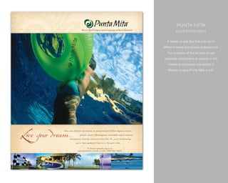 Punta Mita
                                                           advertiseMent


                                                    A series of ads like this one ran in
                                                  different travel and leisure publications.
                                                    The purpose of the ad was to get
                                                   potential vacationers or people in the
                                                     market to purchase real estate in
                                                     Mexico to give Punta Mita a call.




fullpage_PUNTAMITA_.indd 1   1/22/07 5:15:43 PM
 