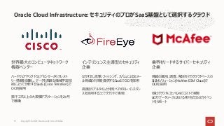 Oracle Cloud Infrastructure: セキュリティのプロがSaaS基盤として選択するクラウド
世界最⼤のコンピュータネットワーク
機器ベンダー
ハードウェアやソフトウェアセンサーからテレメト
リー情報を収集し、データを⾼度な機械学習技
術によって分析するSaaS (Cisco Tetration) で
OCIを採⽤
数千コア以上の⼤規模アプリケーションを2ヶ⽉
で稼働
インテリジェンス主導型のセキュリティ
企業
なりすまし攻撃、フィッシング、スパムによるEメー
ル脅威の対策を提供するSaaSでOCIを採⽤
⾼度なリアルタイム分析をベアメタル・インスタン
スを活⽤することでクラウドで実現
業界をリードするサイバーセキュリティ
企業
脅威の識別、調査、解決を⾏うクラウドベースの
SIEMソリューション(McAfee ESM Cloud)で
OCIを採⽤
他社クラウドに⽐べ1/4のコストで実現
60万データソースにおける1秒当たり50万イベン
トをサポート
Copyright © 2021, Oracle and/or its affiliates
13
 