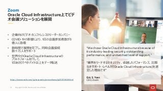Zoom
Oracle Cloud Infrastructure上でビデ
オ会議ソリューションを展開
“We chose Oracle Cloud Infrastructure because of
its industry-leading security, outstanding
performance, and unmatched level of support.”
“業界をリードするセキュリティ、卓越したパフォーマンス、⽐類
なきサポート・レベルが『Oracle Cloud Infrastructure』を選
定した理由です”
Eric S. Yuan
CEO, Zoom
• 企業向けビデオ・カンファレンスのリーダーカンパニー
• COVID-19の影響により、1⽇の会議参加者数が3
億⼈に急増
• 数時間で展開を完了し、同時会議接続
数⼗万⼈をサポート
• 世界中のOracle Cloud Infrastructureの
プラットフォームを介して、
1⽇あたり7ペタバイト以上をデータ転送
https://www.oracle.com/jp/corporate/pressrelease/jp20200428.html
Copyright © 2021, Oracle and/or its affiliates
14
 