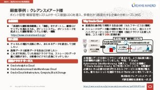 ポイント管理・顧客管理システムのサービス基盤にOCIを導⼊、多様化かつ⾼度化する企業の分析ニーズに対応
顧客事例︓クレアンスメアード様
n
https://www.creansmaerd.co.jp/
Oracle
Autonomous Data Warehouse
Oracle Analytics Cloud
BI
n
n
n
n Oracle Analytics Cloud
n Oracle Autonomous Data Warehouse Cloud
n Oracle Cloud Infrastructure, Compute, Block Storage
Why Oracle Cloud
n BI
n
30%
POS
EC
Oracle Analytics Cloud
Oracle Autonomous
Data Warehouse
https://www.oracle.com/jp/corporate/pressrelease/jp20200127.html
DWH︓統合DWHの新規構築
Copyright © 2021, Oracle and/or its affiliates
63
 