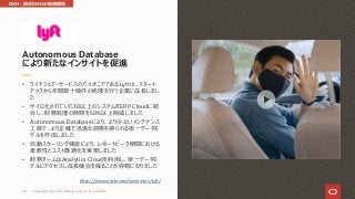 • ライドシェア・サービスのパイオニアであるLyftは、スタート
アップから年間数⼗億件の処理を⾏う企業に成⻑しまし
た
• サイロ化されていた30以上のシステムをERP Cloudに統
合し、財務処理の時間を50%以上削減しました
• Autonomous Databaseにより、より少ないメンテナンス
⼯数で、より正確で迅速な洞察を得られる単⼀データモ
デルを作成しました
• ⾃動スケーリング機能により、レポートピーク期間における
柔軟性とコスト最適化を実現しました
• 財務チームはAnalytics Cloudを利⽤し、単⼀データモ
デルにアクセスし成⻑機会を探ることが容易になりました
https://www.oracle.com/customers/lyft/
Autonomous Database
により新たなインサイトを促進
DWH︓統合DWHの新規構築
Copyright © 2021, Oracle and/or its affiliates
64
 