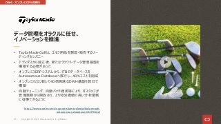 • TaylorMade Golfは、ゴルフ⽤品を製造・販売するリー
ディングカンパニー
• アディダスから独⽴後、新たなクラウド・データ管理基盤を
構築する必要があった
• オンプレミスERPシステムから、1TBのデータベースを
Autonomous Databaseへ移⾏し、40%コストを削減
• オンプレミスと⽐較して40倍⾼速なDWH基盤を数⽇で
構築
• ⾃動チューニング、⾃動パッチ適⽤等により、ITスタッフが
管理業務から開放され、より付加価値の⾼い分析業務
に従事できるように
https://www.oracle.com/corporate/pressrelease/taylormade-
autonomous-database-021119.html
データ管理をオラクルに任せ、
イノベーションを推進
DWH︓オンプレミスからの移⾏
Copyright © 2021, Oracle and/or its affiliates
65
 