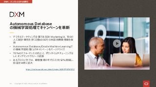 • デジタルマーケティング企業であるDX Marketingは、700の
⼈⼝統計属性を持つ2億6000万の⽶国消費者情報を保
持
• Autonomous Database/Oracle Machine Learningで
の機械学習処理によりキャンペーンをパーソナライズ
• 70％のパフォーマンスの向上と、ダウンタイムやチューニングな
しにオンデマンドでリソース拡張
• あるプロジェクトでは、顧客獲得の平均コストを52％削減し、
収益を14倍に拡⼤
https://video.oracle.com/detail/video/6084798761001/
Autonomous Database
の機械学習処理でキャンペーンを⾰新
DWH︓オンプレミスからの移⾏
Copyright © 2021, Oracle and/or its affiliates
66
 