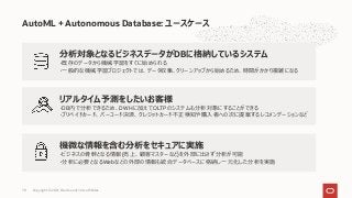 AutoML + Autonomous Database: ユースケース
機微な情報を含む分析をセキュアに実施
・ビジネスの⾻幹となる情報(売上、顧客マスターなど)を外部に出さず分析が可能
・分析に必要となるWebなどの外部の情報も統合データベースに格納し⼀元化した分析を実施
分析対象となるビジネスデータがDBに格納しているシステム
・既存のデータから機械学習をすぐに始められる
・⼀般的な機械学習プロジェクトでは、データ収集、クリーンアップから始めるため、時間がかかり複雑になる
リアルタイム予測をしたいお客様
・DB内で分析できるため、DWHに加えてOLTPのシステムも分析対象にすることができる
・プリペイドカード、バーコード決済、クレジットカード不正検知や購⼊者への次に提案するレコメンデーションなど
Copyright © 2021, Oracle and/or its affiliates
70
 