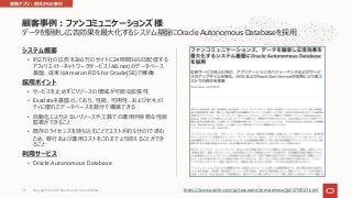 データを駆使し広告効果を最⼤化するシステム基盤にOracle Autonomous Databaseを採⽤
システム概要
• 約2万社の広告を260万のサイトに24時間365⽇配信する
アフィリエイト・ネットワークサービス「A8.net」のデータベース
基盤、従来はAmazon RDS for Oracle(SE)で稼働
採⽤ポイント
• サービスを⽌めずにリソースの増減が可能な拡張性
• Exadataを基盤としており、性能、可⽤性、およびセキュリ
ティに優れたデータベースを数分で構築できる
• ⾃動化により少ないリソースや⼯数での運⽤や容易な性能
監視ができること
• 既存のライセンスを持ち込むことでコストが約5分の1で済む
ため、移⾏および運⽤コストをこれまでより抑えることができ
ること
利⽤サービス
• Oracle Autonomous Database
顧客事例︓ファンコミュニケーションズ様
https://www.oracle.com/jp/corporate/pressrelease/jp20191023.html
業務アプリ︓他社からの移⾏
Copyright © 2021, Oracle and/or its affiliates
72
 