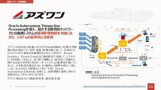 Oracle Autonomous Transaction
Processingを導⼊、拡⼤する販売店ネットワー
クとの連携システムの運⽤管理負担を半減しな
がら、システムの品質向上を実現
アズワンは1933年に創業したカタログとWebを媒体とする理化学機
器の総合商社です。研究・産業・医療分野において、先進のITと
ロジスティクスで創造的な価値を⽣み出しております。「Oracle
Exadata」、「Oracle Cloud」など適材適所で活⽤して、ビジネス
にITを活⽤してきました。2017年に稼働した、販売店へ在庫を公
開する仕組みが⾮常に好評で、年々システムの重要性が増してい
ました。⼤⼿販売代理店からは、計画停⽌の時間を減らして欲し
いなど、SLAの向上を要望されており、今回、「Oracle
Autonomous Database」を導⼊し、在庫情報の提供に関する
品質を向上できたと考えております。
アズワン株式会社 IT推進部 部⻑ 福⽥ 智宏 様
利⽤サービス
Oracle Autonomous Transaction Processing
Oracle Application Express
https://www.oracle.com/jp/corporate/pressrelease/jp20200226.html
業務アプリ︓新規構築
Copyright © 2021, Oracle and/or its affiliates
73
 