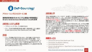 お客様とシステム概要
• 「アウトソーシング・グループ」の特例⼦会社
• グループ全体で健康経営推進を⽬標とし健康経営システム基盤を
Oracle Autonomous Data Warehouse Cloudで構築
課題
• グループ従業員が国内で約35,000⼈、国内連結⼦会社約30社、
⾃社だけでも約50拠点を超える会社全体の現状を把握し、タイム
リーなアクションができない状況におかれていた。その取り組みに際しア
ウトソーシングビジネスサービスは、IT部⾨担当者が少ない中で、これ
からの時代に向けた柔軟で強固な健康経営システム基盤を早急に構
築する必要性が求められていた。
アウトソーシングビジネスサービス様
健康経営推進のためのシステム基盤の短期構築に
Oracle Autonomous Database Cloudを活⽤
お客様の声
「弊社で健康経営というテーマの中で、各部⾨にて従業員の健康情報をExcelなど
で収集し気を遣ってきました。しかし、会社全体の今を把握することができずタイム
リーなアクションができないという課題がありました。加えてExcelや紙のデータを集めて
情報を確認するのに多⼤な⼯数がかかる試算になっていました。健康経営の重要さ
に鑑み急ぎシステム化に踏み切りました。
ただのシステム移⾏でない新しい取り組みなので不安もありましたが、オラクルの短期
導⼊コンサルサービスを採⽤したことで、Oracle Autonomous Database Cloudへ
のデータロードやOracle Data Visualizationの利⽤ガイドを受けることができ、すぐに
データの⼀元管理を構築できたり、Excelのような⼿軽さでデータの可視化が簡単に
なっただけではなく、⾃分でデータを加⼯して簡単にデータ活⽤できそうな印象を受け
ました。今後も健康情報だけではなく、拠点や業務などの勤務情報などを組み合わ
せて、健康経営に向けてデータを有効活⽤しながら新しい取り組みに挑戦していき
たいと思います。」
利⽤サービス
• Oracle Autonomous Data Warehouse Cloud,
• Oracle Data Visualization Desktop,
• Oracle Application Express
• Oracle Consulting Service – Rapid Start for Autonomous Data
Warehouse Cloud
https://www.oracle.com/jp/corporate/pressrelease/jp20191219.html
部⾨システム︓Excelからの移⾏
Copyright © 2021, Oracle and/or its affiliates
81
 