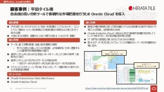 n 内外装タイル・オリジナルタイル・⽯材・⽊質建材・システムキッチン・ ユニッ
トバス・洗⾯台・トイレ・給湯器などの建築資材の販売および施⼯を⾏う
総合企業
n ⼤阪に本社を置き、創業から 100 周年を迎える（1919 年 創業）
会社概要
導⼊背景
n データに基づく開発事業・企画・販売業務の実現
• 昨今の変化の激しいビジネス環境を、より客観的に分析・把握する
ことの重要性や課題意識の⾼まり
n 基幹システムから出⼒される定型レポートをベースにした分析の限界（柔
軟性の⽋如）
n 基幹システム上の「社内ビックデータ」の有効活⽤
• ⼀部のデータから外部データを含めた様々なデータの有効活⽤
n パフォーマンスやチューニングを気にすることなく、データ量の増⼤に耐えられ
る分析基盤の構築
ソリューション
n Oracle Autonomous Data Warehouse
n Oracle Analytics Cloud
導⼊効果
n 顧客の嗜好遷移を決まった項⽬軸だけではなく直感的な操作で資材・市
場ごとに把握し、経営判断に活⽤
n Oracle Analytics Cloud に組み込まれた機械学習機能を活⽤してト
レンド分析を⾏い、売れ筋商品を容易に把握
n IT 部⾨との調整など属⼈的なプロセスからの解放
n 膨⼤なデータでも安定したパフォーマンスが確保され、データ分析範囲を⼤
幅に拡⼤
平⽥タイル様
⾃由度の⾼い分析ツールで客観的な市場把握を⾏うため Oracle Cloud を導⼊
分析イメージ
営業別、地域別売上分析
分析イメージ
四半期別、売上トレンド分析
https://www.oracle.com/jp/corporate/pressrelease/jp20201207.html
部⾨システム︓Excelからの移⾏
Copyright © 2021, Oracle and/or its affiliates
82
 