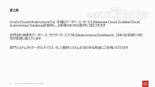 Oracle Cloud Infrastructureでは、多様なデータベース・サービス(Database Cloud, Exadata Cloud,
Autonomous Database)を提供し、お客様のあらゆる要件に対応できます
世界初の⾃律型データベース・クラウド・サービスであるAutonomous Databaseは、⽇本のお客様での利
⽤が急速に進んでいます
部⾨システムからデータウェアハウス、そして基幹システムまであらゆる⽤途にご活⽤いただけます
まとめ
Copyright © 2021, Oracle and/or its affiliates
83
 