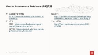 サービス概要/価格情報
• https://www.oracle.com/jp/autonomous-
database/
マニュアル
• 英語︓https://docs.cloud.oracle.com/en-
us/iaas/Content/home.htm
• ⽇本語︓https://docs.cloud.oracle.com/ja-
jp/iaas/Content/home.htm
技術資料
• https://speakerdeck.com/oracle4engineer/a
utonomous-database-cloud-ji-shu-xiang-xi
チュートリアル
• https://community.oracle.com/docs/DOC-
1034727
Oracle Autonomous Database: 参考資料
Copyright © 2021, Oracle and/or its affiliates
84
 