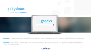 10
Cerca, trova e guadagna
GoBoxs e’ una piattaforma proprietaria di Adboxs. Sara’ presente in tutti i Paesi e tradotta in oltre 20 lingue.
GoBoxs e’ destinato a diventare il tuo motore di ricerca preferito, perche’ ti fa guadagnare mentre effettui
le tue ricerche online.
 
